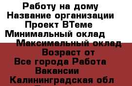 Работу на дому › Название организации ­ Проект ВТеме  › Минимальный оклад ­ 600 › Максимальный оклад ­ 3 000 › Возраст от ­ 18 - Все города Работа » Вакансии   . Калининградская обл.,Приморск г.